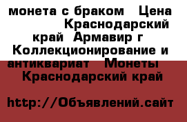 монета с браком › Цена ­ 10 000 - Краснодарский край, Армавир г. Коллекционирование и антиквариат » Монеты   . Краснодарский край